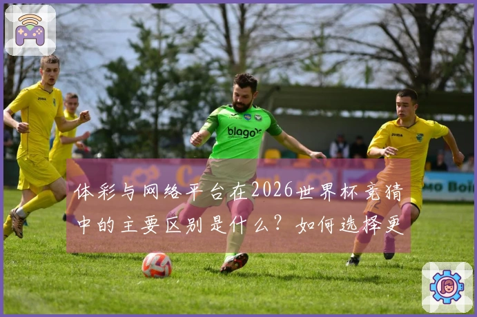体彩与网络平台在2026世界杯竞猜中的主要区别是什么？如何选择更安全合规的下注方式？